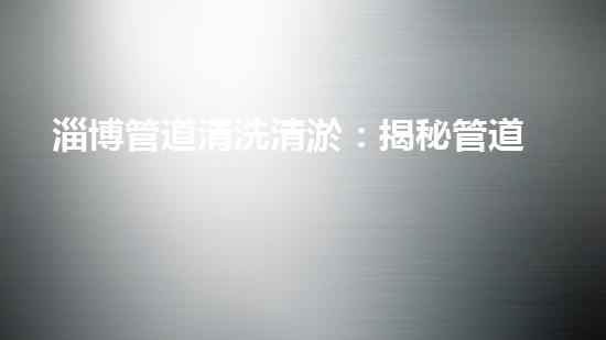 淄博管道清洗清淤：揭秘管道中的秘密，你知道嗎？